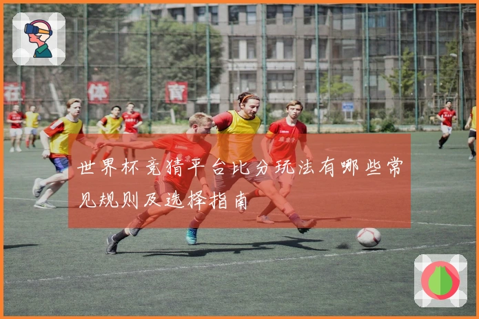 世界杯竞猜平台比分玩法有哪些常见规则及选择指南